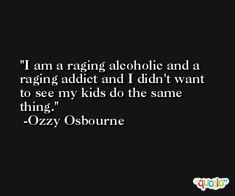 I am a raging alcoholic and a raging addict and I didn't want to see my kids do the same thing. -Ozzy Osbourne