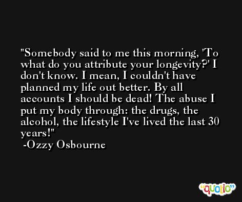Somebody said to me this morning, 'To what do you attribute your longevity?' I don't know. I mean, I couldn't have planned my life out better. By all accounts I should be dead! The abuse I put my body through: the drugs, the alcohol, the lifestyle I've lived the last 30 years! -Ozzy Osbourne