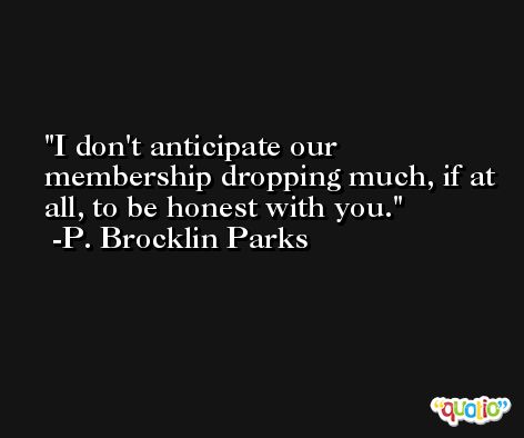I don't anticipate our membership dropping much, if at all, to be honest with you. -P. Brocklin Parks