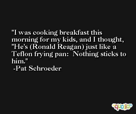 I was cooking breakfast this morning for my kids, and I thought, 'He's (Ronald Reagan) just like a Teflon frying pan:  Nothing sticks to him. -Pat Schroeder
