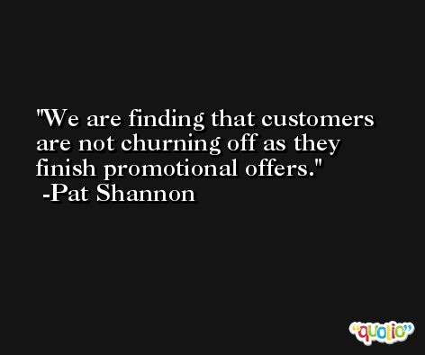 We are finding that customers are not churning off as they finish promotional offers. -Pat Shannon