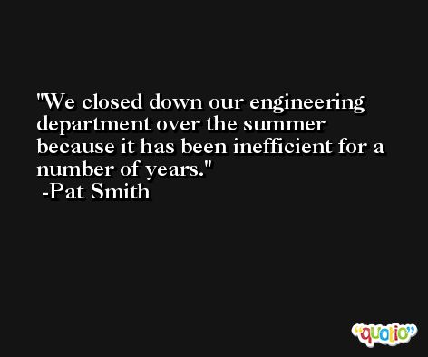 We closed down our engineering department over the summer because it has been inefficient for a number of years. -Pat Smith