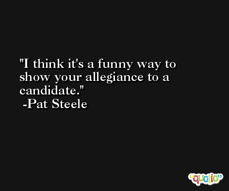 I think it's a funny way to show your allegiance to a candidate. -Pat Steele