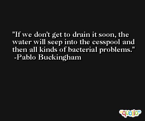 If we don't get to drain it soon, the water will seep into the cesspool and then all kinds of bacterial problems. -Pablo Buckingham