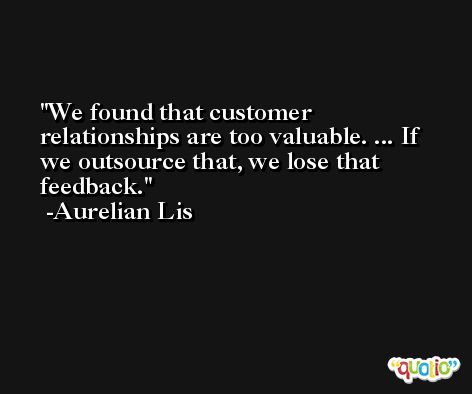 We found that customer relationships are too valuable. ... If we outsource that, we lose that feedback. -Aurelian Lis