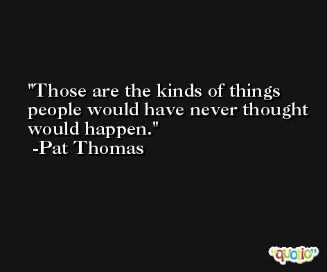 Those are the kinds of things people would have never thought would happen. -Pat Thomas