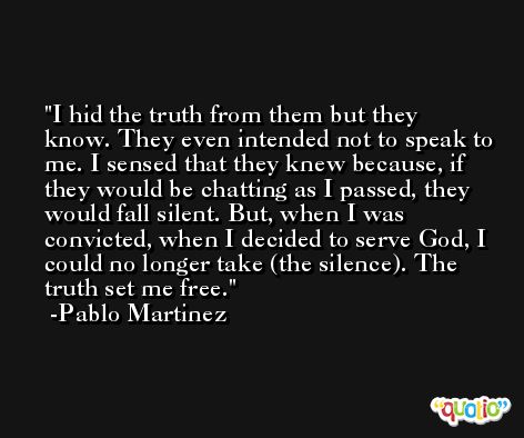 I hid the truth from them but they know. They even intended not to speak to me. I sensed that they knew because, if they would be chatting as I passed, they would fall silent. But, when I was convicted, when I decided to serve God, I could no longer take (the silence). The truth set me free. -Pablo Martinez