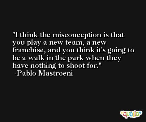 I think the misconception is that you play a new team, a new franchise, and you think it's going to be a walk in the park when they have nothing to shoot for. -Pablo Mastroeni