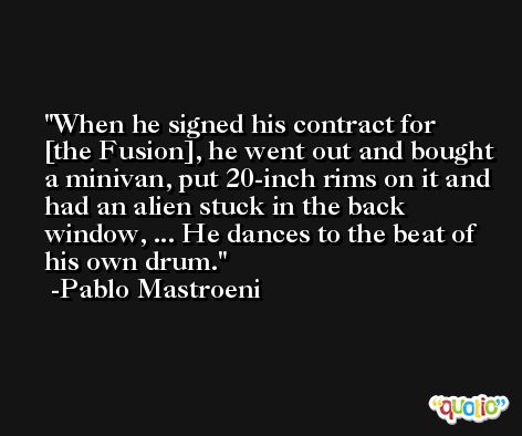 When he signed his contract for [the Fusion], he went out and bought a minivan, put 20-inch rims on it and had an alien stuck in the back window, ... He dances to the beat of his own drum. -Pablo Mastroeni