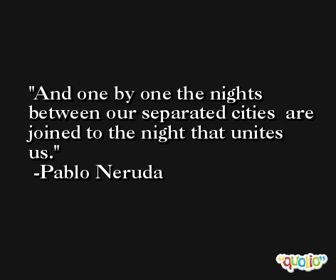 And one by one the nights  between our separated cities  are joined to the night that unites us. -Pablo Neruda