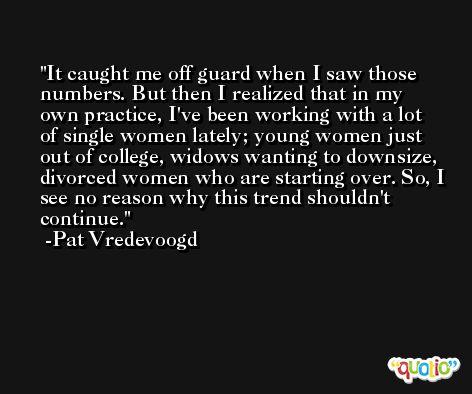 It caught me off guard when I saw those numbers. But then I realized that in my own practice, I've been working with a lot of single women lately; young women just out of college, widows wanting to downsize, divorced women who are starting over. So, I see no reason why this trend shouldn't continue. -Pat Vredevoogd