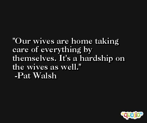 Our wives are home taking care of everything by themselves. It's a hardship on the wives as well. -Pat Walsh
