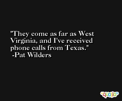 They come as far as West Virginia, and I've received phone calls from Texas. -Pat Wilders