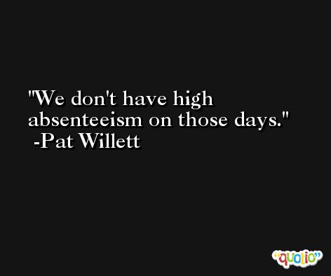 We don't have high absenteeism on those days. -Pat Willett