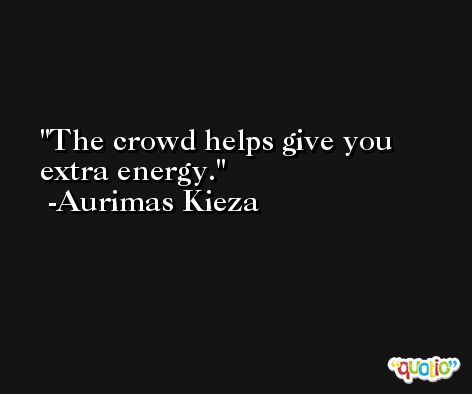 The crowd helps give you extra energy. -Aurimas Kieza