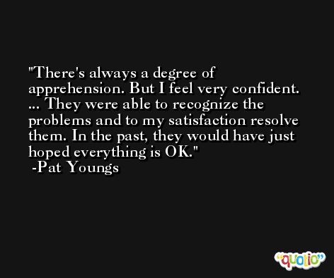 There's always a degree of apprehension. But I feel very confident. ... They were able to recognize the problems and to my satisfaction resolve them. In the past, they would have just hoped everything is OK. -Pat Youngs