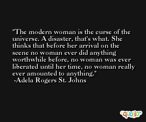 The modern woman is the curse of the universe. A disaster, that's what. She thinks that before her arrival on the scene no woman ever did anything worthwhile before, no woman was ever liberated until her time, no woman really ever amounted to anything. -Adela Rogers St. Johns