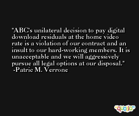 ABC's unilateral decision to pay digital download residuals at the home video rate is a violation of our contract and an insult to our hard-working members. It is unacceptable and we will aggressively pursue all legal options at our disposal. -Patric M. Verrone