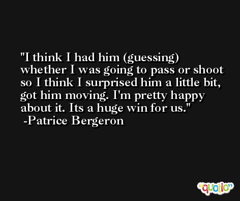 I think I had him (guessing) whether I was going to pass or shoot so I think I surprised him a little bit, got him moving. I'm pretty happy about it. Its a huge win for us. -Patrice Bergeron