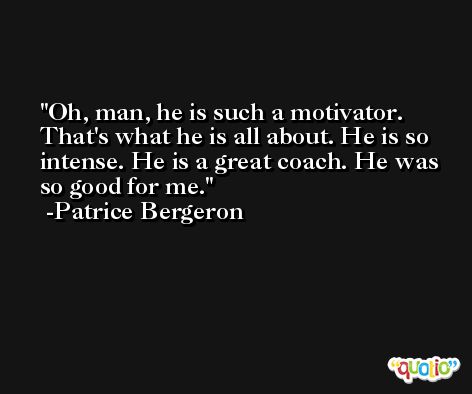 Oh, man, he is such a motivator. That's what he is all about. He is so intense. He is a great coach. He was so good for me. -Patrice Bergeron