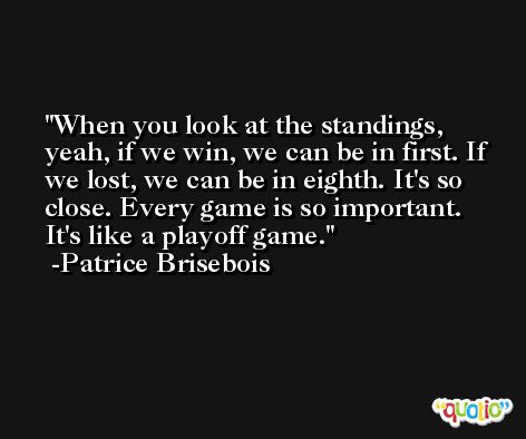 When you look at the standings, yeah, if we win, we can be in first. If we lost, we can be in eighth. It's so close. Every game is so important. It's like a playoff game. -Patrice Brisebois