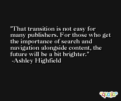 That transition is not easy for many publishers. For those who get the importance of search and navigation alongside content, the future will be a bit brighter. -Ashley Highfield