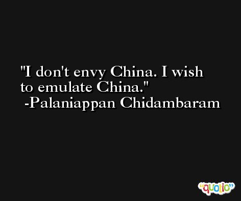 I don't envy China. I wish to emulate China. -Palaniappan Chidambaram