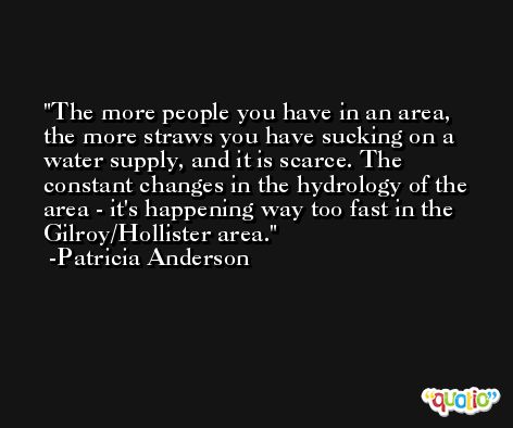 The more people you have in an area, the more straws you have sucking on a water supply, and it is scarce. The constant changes in the hydrology of the area - it's happening way too fast in the Gilroy/Hollister area. -Patricia Anderson