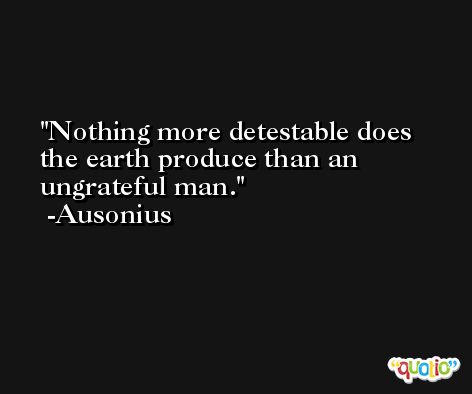 Nothing more detestable does the earth produce than an ungrateful man. -Ausonius