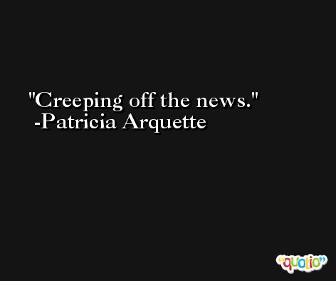 Creeping off the news. -Patricia Arquette