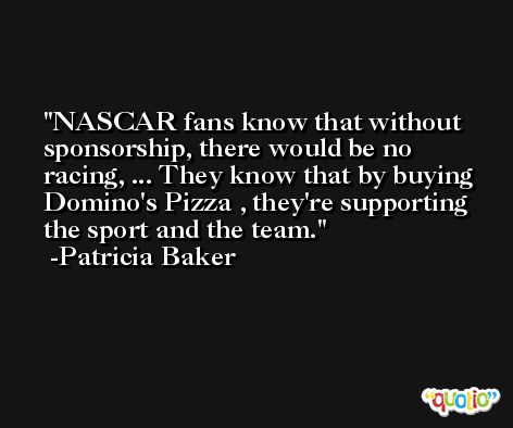 NASCAR fans know that without sponsorship, there would be no racing, ... They know that by buying Domino's Pizza , they're supporting the sport and the team. -Patricia Baker