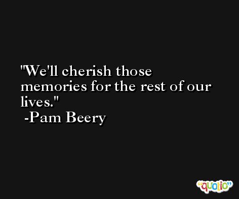 We'll cherish those memories for the rest of our lives. -Pam Beery