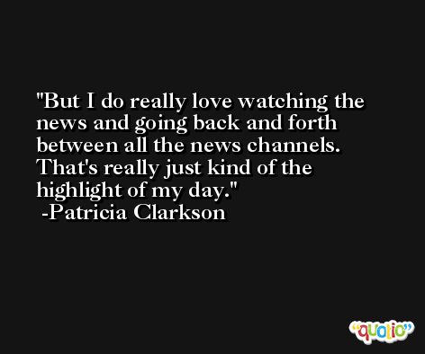 But I do really love watching the news and going back and forth between all the news channels. That's really just kind of the highlight of my day. -Patricia Clarkson