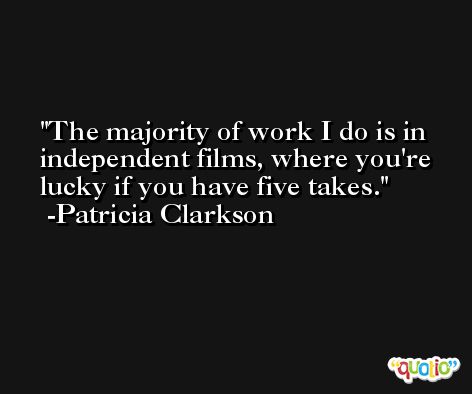 The majority of work I do is in independent films, where you're lucky if you have five takes. -Patricia Clarkson
