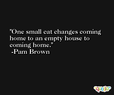 One small cat changes coming home to an empty house to coming home. -Pam Brown