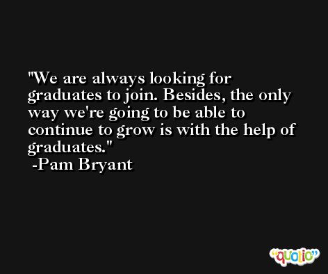 We are always looking for graduates to join. Besides, the only way we're going to be able to continue to grow is with the help of graduates. -Pam Bryant