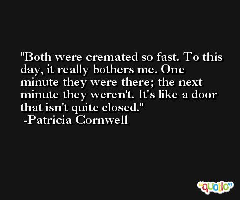 Both were cremated so fast. To this day, it really bothers me. One minute they were there; the next minute they weren't. It's like a door that isn't quite closed. -Patricia Cornwell