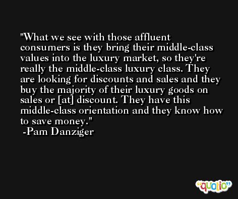What we see with those affluent consumers is they bring their middle-class values into the luxury market, so they're really the middle-class luxury class. They are looking for discounts and sales and they buy the majority of their luxury goods on sales or [at] discount. They have this middle-class orientation and they know how to save money. -Pam Danziger