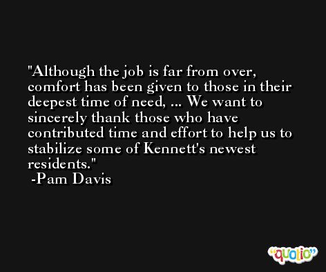 Although the job is far from over, comfort has been given to those in their deepest time of need, ... We want to sincerely thank those who have contributed time and effort to help us to stabilize some of Kennett's newest residents. -Pam Davis