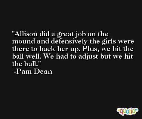 Allison did a great job on the mound and defensively the girls were there to back her up. Plus, we hit the ball well. We had to adjust but we hit the ball. -Pam Dean