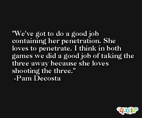 We've got to do a good job containing her penetration. She loves to penetrate. I think in both games we did a good job of taking the three away because she loves shooting the three. -Pam Decosta