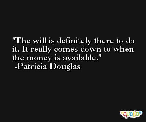 The will is definitely there to do it. It really comes down to when the money is available. -Patricia Douglas