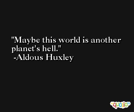 Maybe this world is another planet's hell. -Aldous Huxley