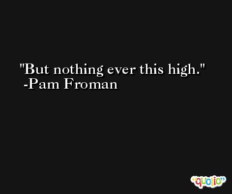 But nothing ever this high. -Pam Froman