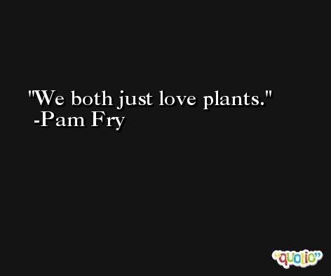 We both just love plants. -Pam Fry