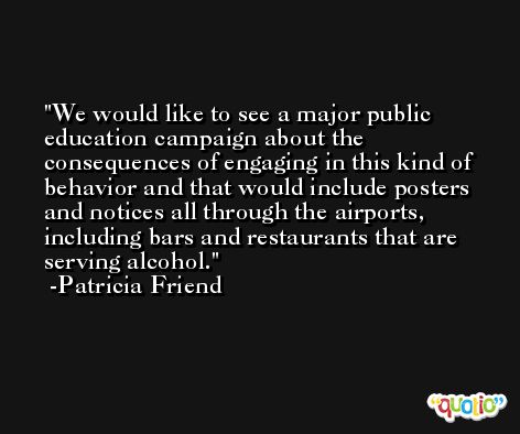We would like to see a major public education campaign about the consequences of engaging in this kind of behavior and that would include posters and notices all through the airports, including bars and restaurants that are serving alcohol. -Patricia Friend