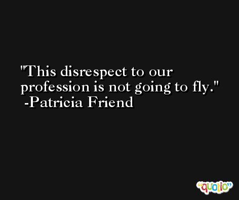 This disrespect to our profession is not going to fly. -Patricia Friend