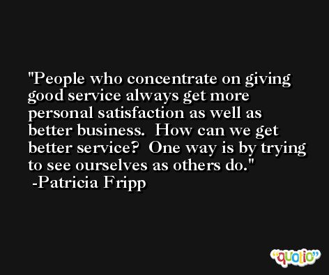 People who concentrate on giving good service always get more personal satisfaction as well as better business.  How can we get better service?  One way is by trying to see ourselves as others do. -Patricia Fripp