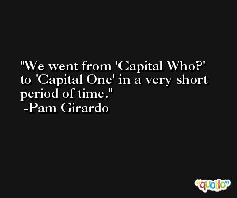We went from 'Capital Who?' to 'Capital One' in a very short period of time. -Pam Girardo