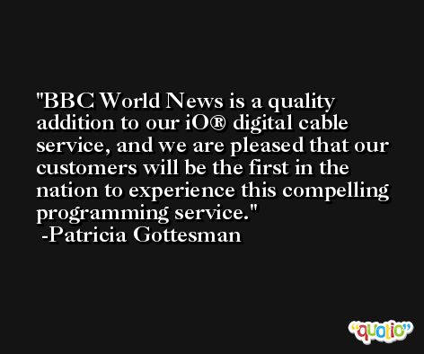 BBC World News is a quality addition to our iO® digital cable service, and we are pleased that our customers will be the first in the nation to experience this compelling programming service. -Patricia Gottesman